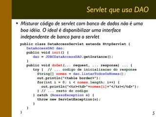 Servlet que usa DAO
Misturar código de servlet com banco de dados não é uma
boa idéia. O ideal é disponibilizar uma interface
independente de banco para o servlet
public class DataAccessServlet extends HttpServlet {
DataAccessDAO dao;
public void init() {
dao = JDBCDataAccessDAO.getInstance();
}
public void doGet(... request, ... response) ... {
try { // ... codigo de inicializacao do response
String[] nomes = dao.listarTodosOsNomes();
out.println("<table border>");
for(int i = 0; i < nomes.length; i++) {
out.println("<tr><td>"+nomes[i]+"</tr></td>");
} // ... resto do codigo
} catch (AcessoException e) {
throw new ServletException(e);
}
}
}

5

 