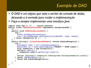 Exemplo de DAO
O DAO é um objeto que isola o servlet da camada de dados,
deixando-o à vontade para mudar a implementação
Faça-o sempre implementar uma interface Java
import java.sql.*; // ... outros pacotes
public class JDBCDataAccessDAO implements DataAccessDAO {
// ...
public void JDBCDataAccessDAO() {
try {
Class.forName(driverClass);
con = DriverManager.getConnection(jdbcURL, nome, senha);
} catch (Exception e) { ... }
}
public String[] listarTodosOsNomes() throws AcessoException {
try {
Statement stmt = con.createStatement();
ResultSet rs = stmt.executeQuery("SELECT * FROM nomes");
List nomesList = new ArrayList();
while(rs.next()) {
nomesList.add(rs.getString("nome"));
}
return (String[]) nomesList.toArray(new String[nomesList.size()];
} catch (SQLException e) {
throw new AcessoException(e);
}
}
}

6

 