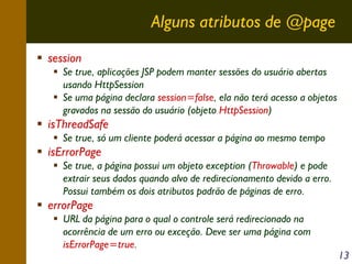 Alguns atributos de @page
session
Se true, aplicações JSP podem manter sessões do usuário abertas
usando HttpSession
Se uma página declara session=false, ela não terá acesso a objetos
gravados na sessão do usuário (objeto HttpSession)

isThreadSafe
Se true, só um cliente poderá acessar a página ao mesmo tempo

isErrorPage
Se true, a página possui um objeto exception (Throwable) e pode
extrair seus dados quando alvo de redirecionamento devido a erro.
Possui também os dois atributos padrão de páginas de erro.

errorPage
URL da página para o qual o controle será redirecionado na
ocorrência de um erro ou exceção. Deve ser uma página com
isErrorPage=true.

13

 
