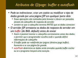 Atributos de @page: buffer e autoflush
Pode-se redirecionar, criar um cookie ou modificar o tipo de
dados gerado por uma página JSP em qualquer parte dela
Essas operações são realizadas pelo browser e devem ser passadas
através do cabeçalho de resposta do servidor
Lembre-se que o cabeçalho termina ANTES que os dados comecem

O servidor JSP armazena os dados da resposta do servidor em
um buffer (de 8kB, default) antes de enviar
Assim é possível montar o cabeçalho corretamente antes dos dados,
e permitir que o programador escolha onde e quando definir
informações de cabeçalho
O buffer pode ser redefinido por página (diretiva page buffer).
Aumente-o se sua página for grande.
autoFlush determina se dados serão enviados quando buffer encher
ou se o programa lançará uma exceção.
14

 