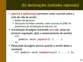 (b) declarações (métodos especiais)
jspInit() e jspDestroy() permitem maior controle sobre o
ciclo de vida do servlet
Ambos são opcionais
Úteis para inicializar conexões, obter recursos via JNDI, ler
parâmetros de inicialização do web.xml, etc.

Inicialização da página (chamado uma vez, antes da
primeira requisição, após o instanciamento do servlet)
<%!
public void jspInit() { ... }
%>

Destruição da página (ocorre quando o servlet deixa a
memória)
<%! public void jspDestroy() { ... } %>
16

 