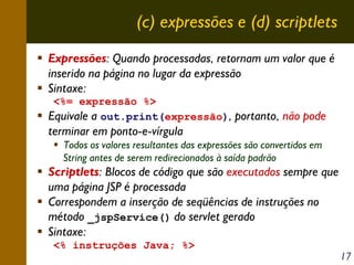 (c) expressões e (d) scriptlets
Expressões: Quando processadas, retornam um valor que é
inserido na página no lugar da expressão
Sintaxe:
<%= expressão %>
Equivale a out.print(expressão), portanto, não pode

terminar em ponto-e-vírgula
Todos os valores resultantes das expressões são convertidos em
String antes de serem redirecionados à saída padrão

Scriptlets: Blocos de código que são executados sempre que
uma página JSP é processada
Correspondem a inserção de seqüências de instruções no
método _jspService() do servlet gerado
Sintaxe:
<% instruções Java; %>

17

 