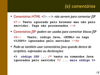 (e) comentários
Comentários HTML <!-- --> não servem para comentar JSP
<!-- Texto ignorado pelo browser mas não pelo
servidor. Tags são processados -->

Comentários JSP: podem ser usados para comentar blocos JSP
<%-Texto, código Java, <HTML> ou tags
<%JSP%> ignorados pelo servidor --%>

Pode-se também usar comentários Java quando dentro de
scriptlets, expressões ou declarações:
<% código JSP ... /* texto ou comandos Java
ignorados pelo servidor */ ... mais código %>

18

 