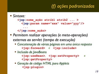 (f) ações padronizadas
Sintaxe:
<jsp:nome_ação atrib1 atrib2 ... >
<jsp:param name="xxx" value="yyy"/>
...
</jsp:nome_ação>

Permitem realizar operações (e meta-operações)
externas ao servlet (tempo de execução)
Concatenação de várias páginas em uma única resposta
<jsp:forward>

Inclusão de JavaBeans

e

<jsp:include>

<jsp:useBean>, <jsp:setProperty>
<jsp:getProperty>

e

Geração de código HTML para Applets
<jsp:plugin>
19

 