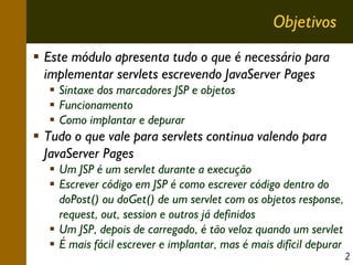 Objetivos
Este módulo apresenta tudo o que é necessário para
implementar servlets escrevendo JavaServer Pages
Sintaxe dos marcadores JSP e objetos
Funcionamento
Como implantar e depurar

Tudo o que vale para servlets continua valendo para
JavaServer Pages
Um JSP é um servlet durante a execução
Escrever código em JSP é como escrever código dentro do
doPost() ou doGet() de um servlet com os objetos response,
request, out, session e outros já definidos
Um JSP, depois de carregado, é tão veloz quando um servlet
É mais fácil escrever e implantar, mas é mais difícil depurar

2

 