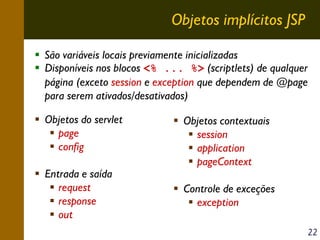 Objetos implícitos JSP
São variáveis locais previamente inicializadas
Disponíveis nos blocos <% ... %> (scriptlets) de qualquer
página (exceto session e exception que dependem de @page
para serem ativados/desativados)
Objetos do servlet
page
config
Entrada e saída
request
response
out

Objetos contextuais
session
application
pageContext
Controle de exceções
exception
22

 