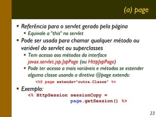 (a) page
Referência para o servlet gerado pela página
Equivale a "this" no servlet

Pode ser usada para chamar qualquer método ou
variável do servlet ou superclasses
Tem acesso aos métodos da interface
javax.servlet.jsp.JspPage (ou HttpJspPage)
Pode ter acesso a mais variáveis e métodos se estender
alguma classe usando a diretiva @page extends:
<%@ page extends="outra.Classe" %>

Exemplo:
<% HttpSession sessionCopy =
page.getSession() %>
23

 