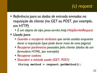(c) request
Referência para os dados de entrada enviados na
requisição do cliente (no GET ou POST, por exemplo,
em HTTP)
É um objeto do tipo javax.servlet.http.HttpServletRequest

Usado para
Guardar e recuperar atributos que serão usadas enquanto
durar a requisição (que pode durar mais de uma página)
Recuperar parâmetros passados pelo cliente (dados de um
formulário HTML, por exemplo)
Recuperar cookies
Descobrir o método usado (GET, POST)
String method = request.getMethod();
25

 