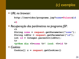 (c) exemplos
URL no browser:
http://servidor/programa.jsp?nome=Fulano&id
=5

Recuperação dos parâmetros no programa JSP:
<%
String
String
int id
%>
<p>Bom

nome = request.getParameter("nome");
idStr = request.getParameter("id");
= Integer.parseInt(idStr);
dia <%=nome %>! (cod: <%=id %>

Cookies
Cookie[] c = request.getCookies()
26

 