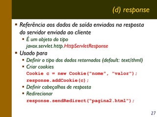 (d) response
Referência aos dados de saída enviados na resposta
do servidor enviada ao cliente
É um objeto do tipo
javax.servlet.http.HttpServletResponse

Usado para
Definir o tipo dos dados retornados (default: text/thml)
Criar cookies
Cookie c = new Cookie("nome", "valor");
response.addCookie(c);

Definir cabeçalhos de resposta
Redirecionar
response.sendRedirect("pagina2.html");
27

 