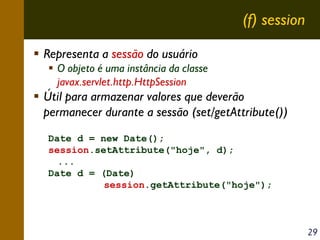 (f) session
Representa a sessão do usuário
O objeto é uma instância da classe
javax.servlet.http.HttpSession

Útil para armazenar valores que deverão
permanecer durante a sessão (set/getAttribute())
Date d = new Date();
session.setAttribute("hoje", d);
...
Date d = (Date)
session.getAttribute("hoje");

29

 