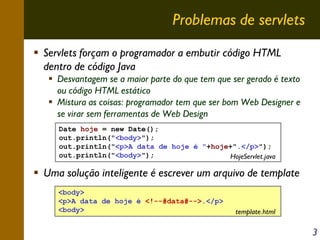 Problemas de servlets
Servlets forçam o programador a embutir código HTML
dentro de código Java
Desvantagem se a maior parte do que tem que ser gerado é texto
ou código HTML estático
Mistura as coisas: programador tem que ser bom Web Designer e
se virar sem ferramentas de Web Design
Date hoje = new Date();
out.println("<body>");
out.println("<p>A data de hoje é "+hoje+".</p>");
out.println("<body>");
HojeServlet.java

Uma solução inteligente é escrever um arquivo de template
<body>
<p>A data de hoje é <!--#data#-->.</p>
<body>

template.html

3

 