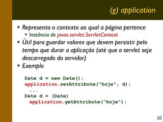 (g) application
Representa o contexto ao qual a página pertence
Instância de javax.servlet.ServletContext

Útil para guardar valores que devem persistir pelo
tempo que durar a aplicação (até que o servlet seja
descarregado do servidor)
Exemplo
Date d = new Date();
application.setAttribute("hoje", d);
...
Date d = (Date)
application.getAttribute("hoje");
30

 