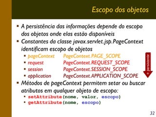 Escopo dos objetos

pageContext
request
session
application

PageContext.PAGE_SCOPE
PageContext.REQUEST_SCOPE
PageContext.SESSION_SCOPE
PageContext.APPLICATION_SCOPE

+ persistente

A persistência das informações depende do escopo
dos objetos onde elas estão disponíveis
Constantes da classe javax.servlet.jsp.PageContext
identificam escopo de objetos

Métodos de pageContext permitem setar ou buscar
atributos em qualquer objeto de escopo:
setAttribute(nome, valor, escopo)
getAttribute(nome, escopo)
32

 