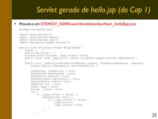 Servlet gerado de hello.jsp (do Cap 1)
Procure-o em $TOMCAT_HOMEworkStandalonelocalhost_hello$jsp.java
package org.apache.jsp;
import
import
import
import

javax.servlet.*;
javax.servlet.http.*;
javax.servlet.jsp.*;
org.apache.jasper.runtime.*;

public class hello$jsp extends HttpJspBase {
static {
}
public hello$jsp( ) {
}
private static boolean _jspx_inited = false;
public final void _jspx_init() throws org.apache.jasper.runtime.JspException {
}
public void _jspService(HttpServletRequest request, HttpServletResponse response)
throws java.io.IOException, ServletException {
JspFactory _jspxFactory = null;
PageContext pageContext = null;
HttpSession session = null;
ServletContext application = null;
ServletConfig config = null;
JspWriter out = null;
Object page = this;
String _value = null;
try {
if (_jspx_inited == false) {
synchronized (this) {
if (_jspx_inited == false) {
_jspx_init();
_jspx_inited = true;
}
}
}

35

 
