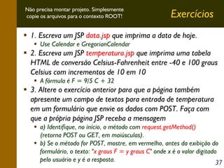 Não precisa montar projeto. Simplesmente
copie os arquivos para o contexto ROOT!

Exercícios

1. Escreva um JSP data.jsp que imprima a data de hoje.
Use Calendar e GregorianCalendar

2. Escreva um JSP temperatura.jsp que imprima uma tabela
HTML de conversão Celsius-Fahrenheit entre -40 e 100 graus
Celsius com incrementos de 10 em 10
A fórmula é F = 9/5 C + 32

3. Altere o exercício anterior para que a página também
apresente um campo de textos para entrada de temperatura
em um formulário que envie os dados com POST. Faça com
que a própria página JSP receba a mensagem
a) Identifique, no início, o método com request.getMethod()
(retorna POST ou GET, em maiúsculas).
b) Se o método for POST, mostre, em vermelho, antes da exibição do
formulário, o texto: "x graus F = y graus C" onde x é o valor digitado
pelo usuário e y é a resposta.
37

 