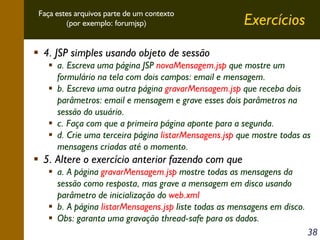Faça estes arquivos parte de um contexto
(por exemplo: forumjsp)

Exercícios

4. JSP simples usando objeto de sessão
a. Escreva uma página JSP novaMensagem.jsp que mostre um
formulário na tela com dois campos: email e mensagem.
b. Escreva uma outra página gravarMensagem.jsp que receba dois
parâmetros: email e mensagem e grave esses dois parâmetros na
sessão do usuário.
c. Faça com que a primeira página aponte para a segunda.
d. Crie uma terceira página listarMensagens.jsp que mostre todas as
mensagens criadas até o momento.

5. Altere o exercício anterior fazendo com que
a. A página gravarMensagem.jsp mostre todas as mensagens da
sessão como resposta, mas grave a mensagem em disco usando
parâmetro de inicialização do web.xml
b. A página listarMensagens.jsp liste todas as mensagens em disco.
Obs: garanta uma gravação thread-safe para os dados.
38

 