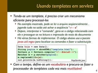 Usando templates em servlets
Tendo-se um template, é preciso criar um mecanismo
eficiente para processá-los
No exemplo mostrado, pode-se ler o arquivo seqüencialmente ,
jogando tudo na saída até achar a seqüência "<!--#"
Depois, interpretar o "comando", gera-se o código relacionado com
ele e prossegue-se na leitura e impressão do resto do documento
Há várias formas de implementar. O código abaixo usa o pacote
javax.util.regex para localizar os comandos e fazer a substituição
Date hoje = new Date();
String pagina = abreHTML("template.html");
Pattern p = Pattern.compile("<!--#data#-->");
Matcher m = p.matcher(pagina);
m.replaceAll(hoje);
out.println(m.toString());
HojeServlet.java

Com o tempo, define-se um vocabulário e procura-se fazer o
processador de templates cada vez mais reutilizável

4

 