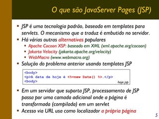 O que são JavaServer Pages (JSP)
JSP é uma tecnologia padrão, baseada em templates para
servlets. O mecanismo que a traduz é embutido no servidor.
Há várias outras alternativas populares
Apache Cocoon XSP: baseado em XML (xml.apache.org/cocoon)
Jakarta Velocity (jakarta.apache.org/velocity)
WebMacro (www.webmacro.org)

Solução do problema anterior usando templates JSP
<body>
<p>A data de hoje é <%=new Date() %>.</p>
<body>

hoje.jsp

Em um servidor que suporta JSP, processamento de JSP
passa por uma camada adicional onde a página é
transformada (compilada) em um servlet
Acesso via URL usa como localizador a própria página

5

 
