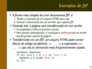Exemplos de JSP
A forma mais simples de criar documentos JSP, é
1. Mudar a extensão de um arquivo HTML para .jsp
2. Colocar o documento em um servidor que suporte JSP

Fazendo isto, a página será transformada em um servlet
A compilação é feita no primeiro acesso
Nos acessos subseqüentes, a requisição é redirecionada ao servlet
que foi gerado a partir da página

Transformado em um JSP, um arquivo HTML pode conter
blocos de código (scriptlets): <% ... %> e expressões <%=
... %> que são os elementos mais frequentemente usados
<p>Texto repetido:
<% for (int i = 0; i < 10; i++) { %>
<p>Esta é a linha <%=i %>
<% }%>

6

 