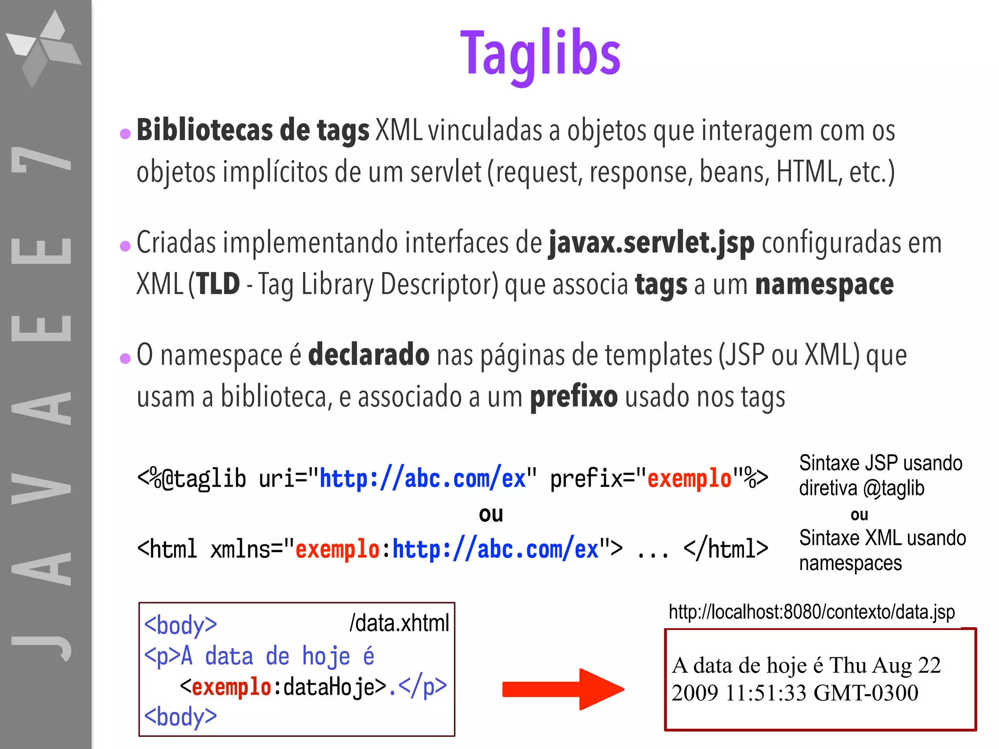 JAVAEE7 Taglibs •Bibliotecas de tags XML vinculadas a objetos que interagem com os objetos implícitos de um servlet (request, response, beans, HTML, etc.) •Criadas implementando interfaces de javax.servlet.jsp configuradas em XML (TLD - Tag Library Descriptor) que associa tags a um namespace •O namespace é declarado nas páginas de templates (JSP ou XML) que usam a biblioteca, e associado a um prefixo usado nos tags <%@taglib uri="http://abc.com/ex" prefix="exemplo"%> <html xmlns="exemplo:http://abc.com/ex"> ... </html> Sintaxe JSP usando diretiva @taglib Sintaxe XML usando namespaces <body>  <p>A data de hoje é  <exemplo:dataHoje>.</p>  <body> A data de hoje é Thu Aug 22 2009 11:51:33 GMT-0300 /data.xhtml http://localhost:8080/contexto/data.jsp ou ou 