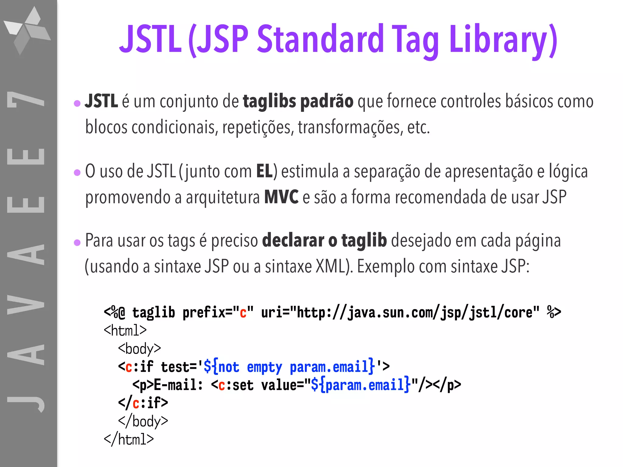 JAVAEE7 JSTL (JSP Standard Tag Library) •JSTL é um conjunto de taglibs padrão que fornece controles básicos como blocos condicionais, repetições, transformações, etc. •O uso de JSTL (junto com EL) estimula a separação de apresentação e lógica promovendo a arquitetura MVC e são a forma recomendada de usar JSP •Para usar os tags é preciso declarar o taglib desejado em cada página (usando a sintaxe JSP ou a sintaxe XML). Exemplo com sintaxe JSP: <%@ taglib prefix="c" uri="http://java.sun.com/jsp/jstl/core" %> <html>  <body>  <c:if test='${not empty param.email}'> <p>E-mail: <c:set value="${param.email}"/></p> </c:if>  </body>  </html> 