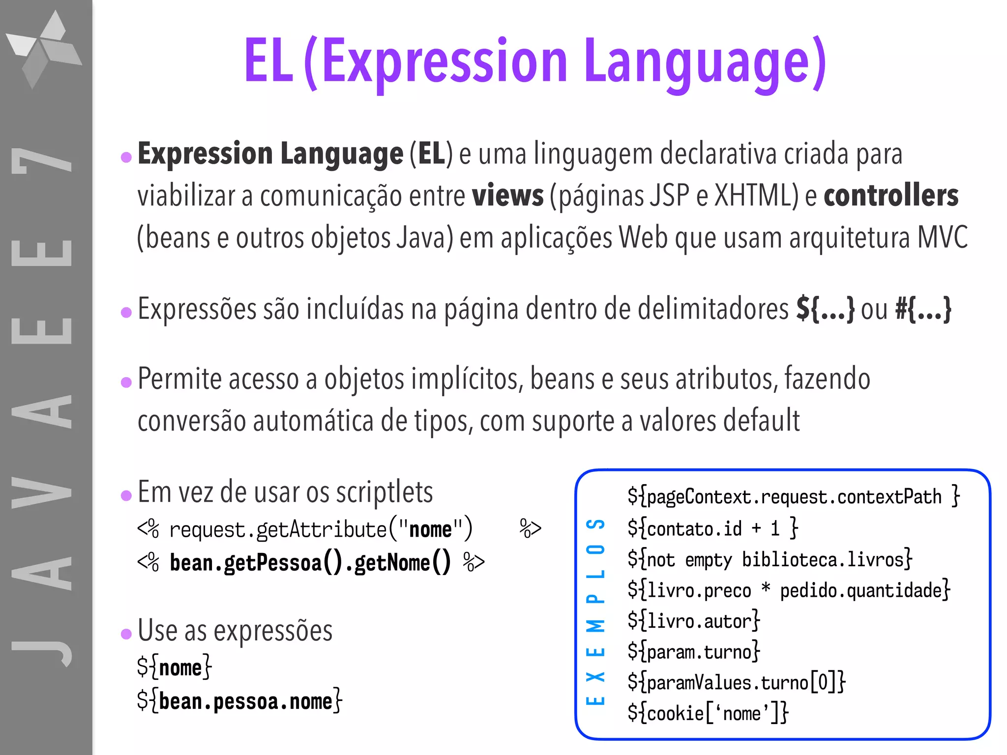 JAVAEE7 •Expression Language (EL) e uma linguagem declarativa criada para viabilizar a comunicação entre views (páginas JSP e XHTML) e controllers (beans e outros objetos Java) em aplicações Web que usam arquitetura MVC •Expressões são incluídas na página dentro de delimitadores ${...} ou #{...} •Permite acesso a objetos implícitos, beans e seus atributos, fazendo conversão automática de tipos, com suporte a valores default •Em vez de usar os scriptlets <% request.getAttribute("nome") %> <% bean.getPessoa().getNome() %> •Use as expressões ${nome} ${bean.pessoa.nome} EXEMPLOS EL (Expression Language) ${pageContext.request.contextPath } ${contato.id + 1 } ${not empty biblioteca.livros} ${livro.preco * pedido.quantidade} ${livro.autor} ${param.turno} ${paramValues.turno[0]} ${cookie[‘nome’]} 