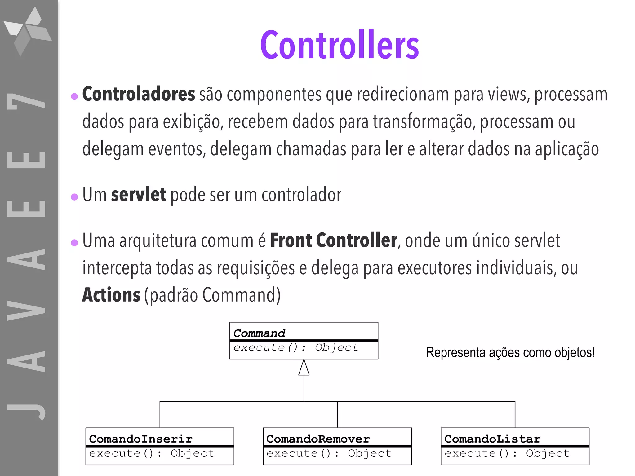 JAVAEE7 Controllers •Controladores são componentes que redirecionam para views, processam dados para exibição, recebem dados para transformação, processam ou delegam eventos, delegam chamadas para ler e alterar dados na aplicação •Um servlet pode ser um controlador •Uma arquitetura comum é Front Controller, onde um único servlet intercepta todas as requisições e delega para executores individuais, ou Actions (padrão Command) ComandoInserir execute(): Object Command execute(): Object ComandoRemover execute(): Object ComandoListar execute(): Object Representa ações como objetos! 