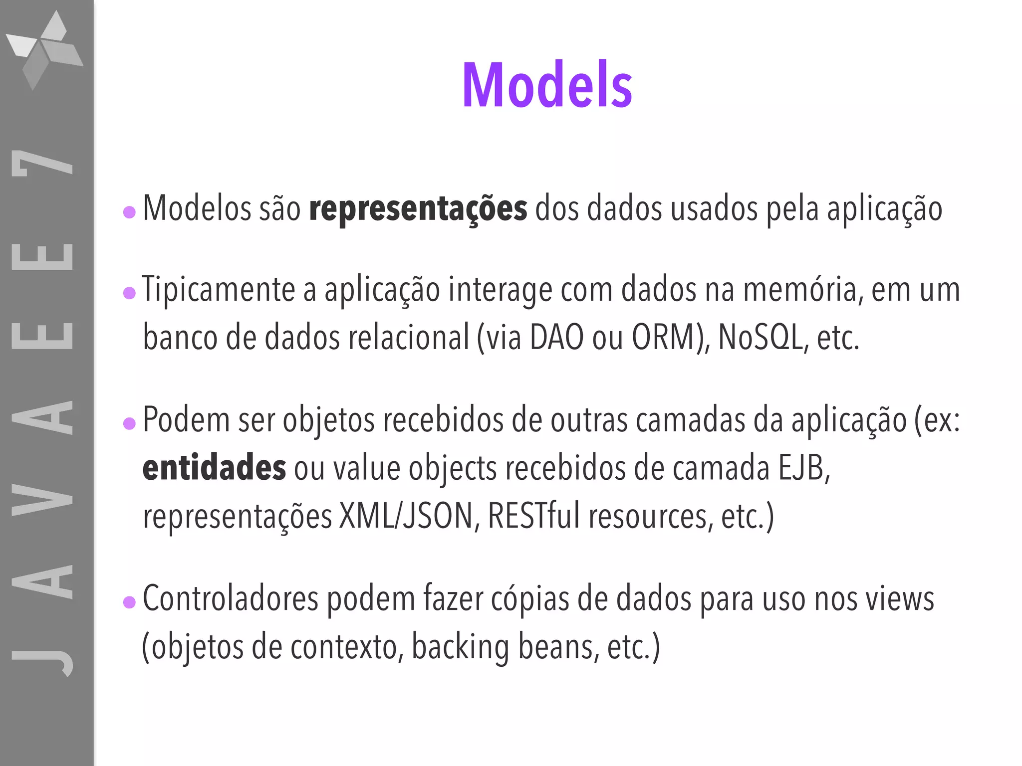 JAVAEE7 Models •Modelos são representações dos dados usados pela aplicação •Tipicamente a aplicação interage com dados na memória, em um banco de dados relacional (via DAO ou ORM), NoSQL, etc. •Podem ser objetos recebidos de outras camadas da aplicação (ex: entidades ou value objects recebidos de camada EJB, representações XML/JSON, RESTful resources, etc.) •Controladores podem fazer cópias de dados para uso nos views (objetos de contexto, backing beans, etc.) 