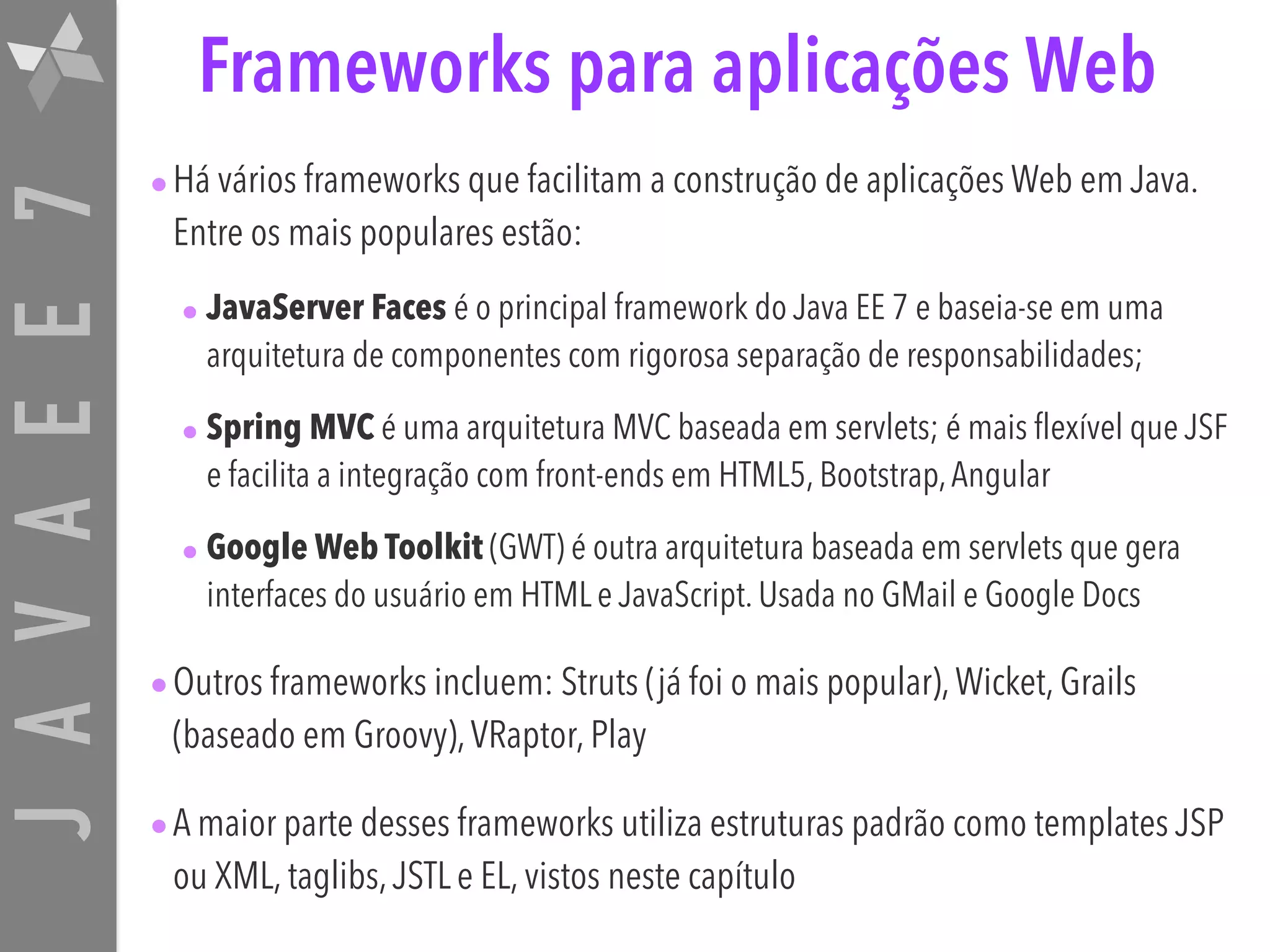 JAVAEE7 Frameworks para aplicações Web •Há vários frameworks que facilitam a construção de aplicações Web em Java. Entre os mais populares estão: • JavaServer Faces é o principal framework do Java EE 7 e baseia-se em uma arquitetura de componentes com rigorosa separação de responsabilidades; • Spring MVC é uma arquitetura MVC baseada em servlets; é mais flexível que JSF e facilita a integração com front-ends em HTML5, Bootstrap,Angular • Google Web Toolkit (GWT) é outra arquitetura baseada em servlets que gera interfaces do usuário em HTML e JavaScript. Usada no GMail e Google Docs •Outros frameworks incluem: Struts (já foi o mais popular),Wicket, Grails (baseado em Groovy),VRaptor, Play •A maior parte desses frameworks utiliza estruturas padrão como templates JSP ou XML, taglibs,JSTL e EL, vistos neste capítulo 