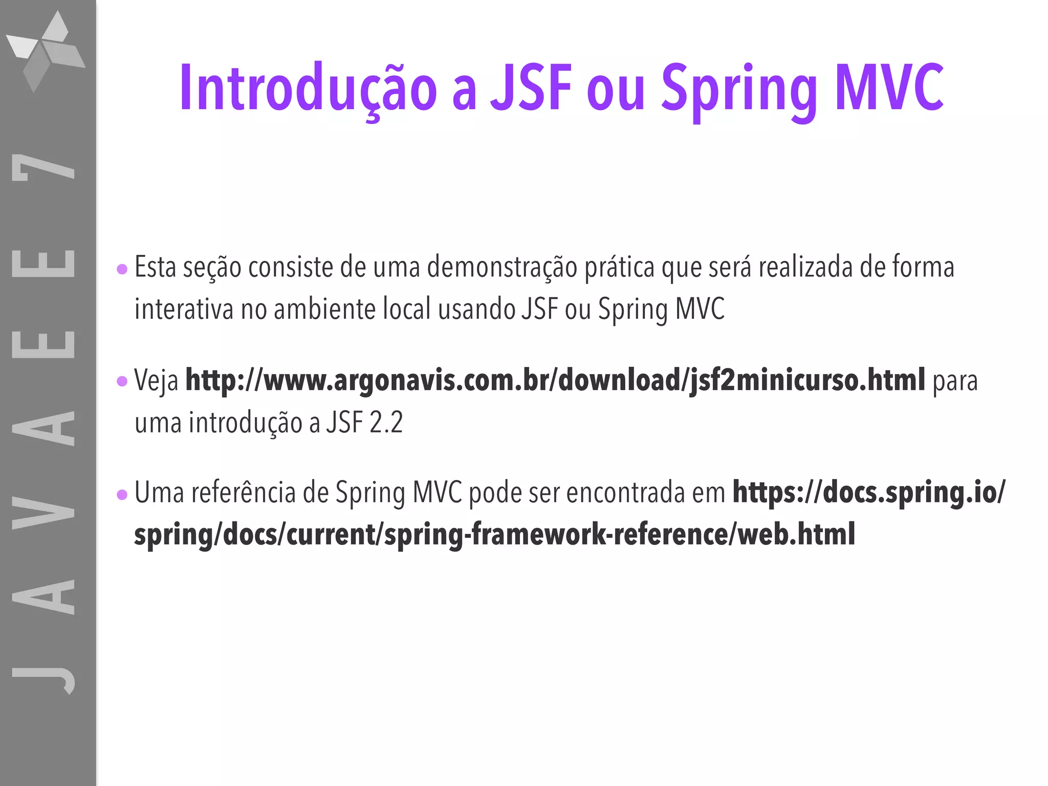 JAVAEE7 Introdução a JSF ou Spring MVC •Esta seção consiste de uma demonstração prática que será realizada de forma interativa no ambiente local usando JSF ou Spring MVC •Veja http://www.argonavis.com.br/download/jsf2minicurso.html para uma introdução a JSF 2.2 •Uma referência de Spring MVC pode ser encontrada em https://docs.spring.io/ spring/docs/current/spring-framework-reference/web.html 