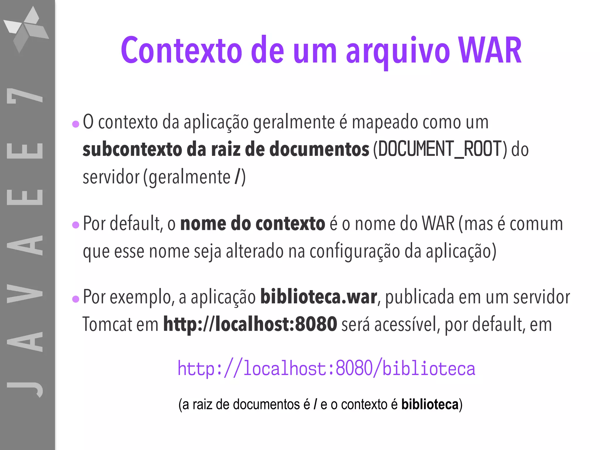 JAVAEE7 Contexto de um arquivo WAR •O contexto da aplicação geralmente é mapeado como um subcontexto da raiz de documentos (DOCUMENT_ROOT) do servidor (geralmente /) •Por default, o nome do contexto é o nome do WAR (mas é comum que esse nome seja alterado na configuração da aplicação) •Por exemplo, a aplicação biblioteca.war, publicada em um servidor Tomcat em http://localhost:8080 será acessível, por default, em http://localhost:8080/biblioteca (a raiz de documentos é / e o contexto é biblioteca) 