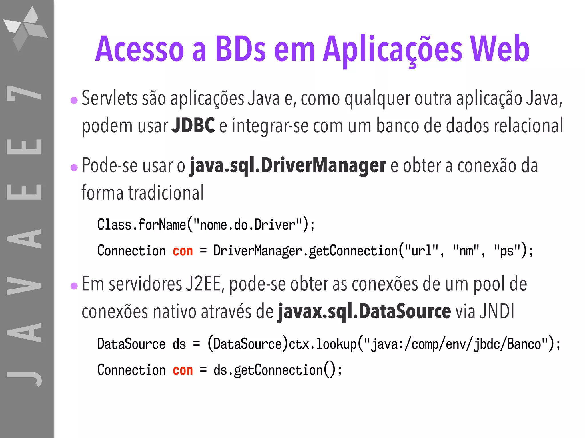JAVAEE7 Acesso a BDs em Aplicações Web •Servlets são aplicações Java e, como qualquer outra aplicação Java, podem usar JDBC e integrar-se com um banco de dados relacional •Pode-se usar o java.sql.DriverManager e obter a conexão da forma tradicional Class.forName("nome.do.Driver"); Connection con = DriverManager.getConnection("url", "nm", "ps"); •Em servidores J2EE, pode-se obter as conexões de um pool de conexões nativo através de javax.sql.DataSource via JNDI DataSource ds = (DataSource)ctx.lookup("java:/comp/env/jbdc/Banco"); Connection con = ds.getConnection(); 