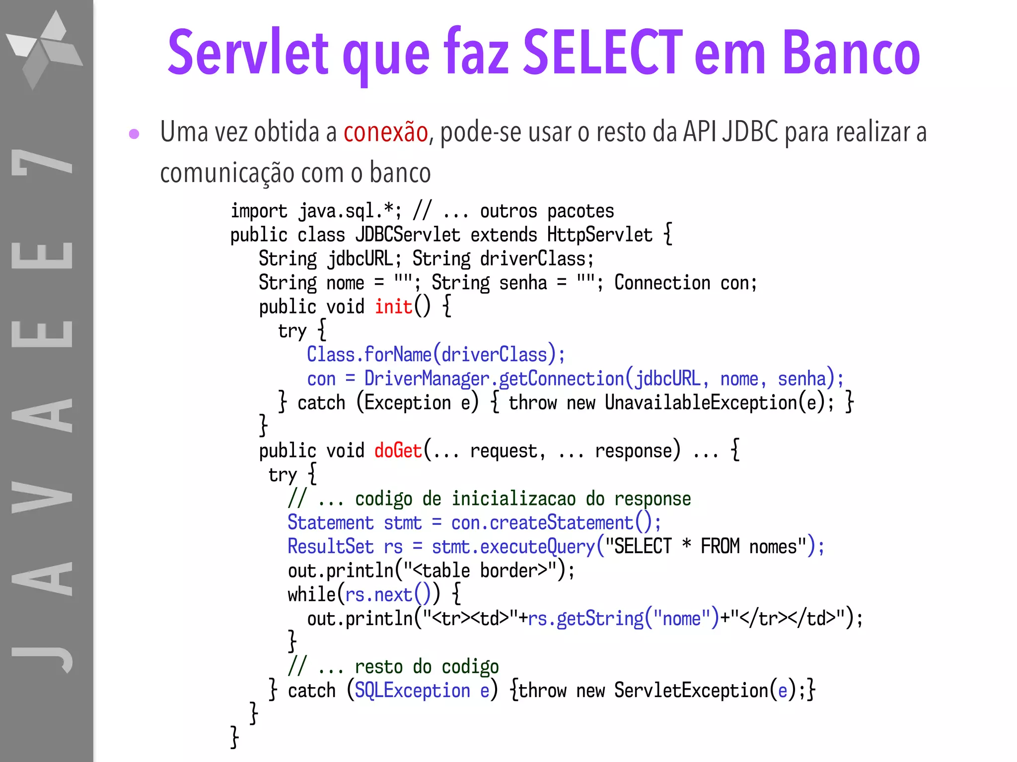 JAVAEE7 Servlet que faz SELECT em Banco • Uma vez obtida a conexão, pode-se usar o resto da API JDBC para realizar a comunicação com o banco import java.sql.*; // ... outros pacotes public class JDBCServlet extends HttpServlet { String jdbcURL; String driverClass; String nome = ""; String senha = ""; Connection con; public void init() { try { Class.forName(driverClass); con = DriverManager.getConnection(jdbcURL, nome, senha); } catch (Exception e) { throw new UnavailableException(e); } } public void doGet(... request, ... response) ... { try { // ... codigo de inicializacao do response Statement stmt = con.createStatement(); ResultSet rs = stmt.executeQuery("SELECT * FROM nomes"); out.println("<table border>"); while(rs.next()) { out.println("<tr><td>"+rs.getString("nome")+"</tr></td>"); } // ... resto do codigo } catch (SQLException e) {throw new ServletException(e);} } } 