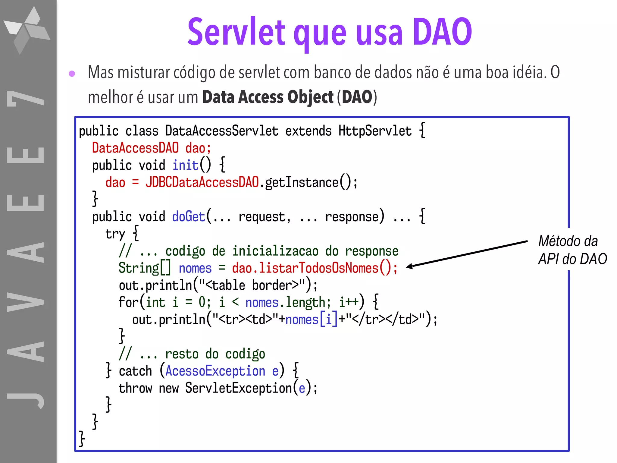 JAVAEE7 Servlet que usa DAO • Mas misturar código de servlet com banco de dados não é uma boa idéia. O melhor é usar um Data Access Object (DAO) public class DataAccessServlet extends HttpServlet { DataAccessDAO dao; public void init() { dao = JDBCDataAccessDAO.getInstance(); } public void doGet(... request, ... response) ... { try { // ... codigo de inicializacao do response String[] nomes = dao.listarTodosOsNomes(); out.println("<table border>"); for(int i = 0; i < nomes.length; i++) { out.println("<tr><td>"+nomes[i]+"</tr></td>"); } // ... resto do codigo } catch (AcessoException e) { throw new ServletException(e); } } } Método da API do DAO 
