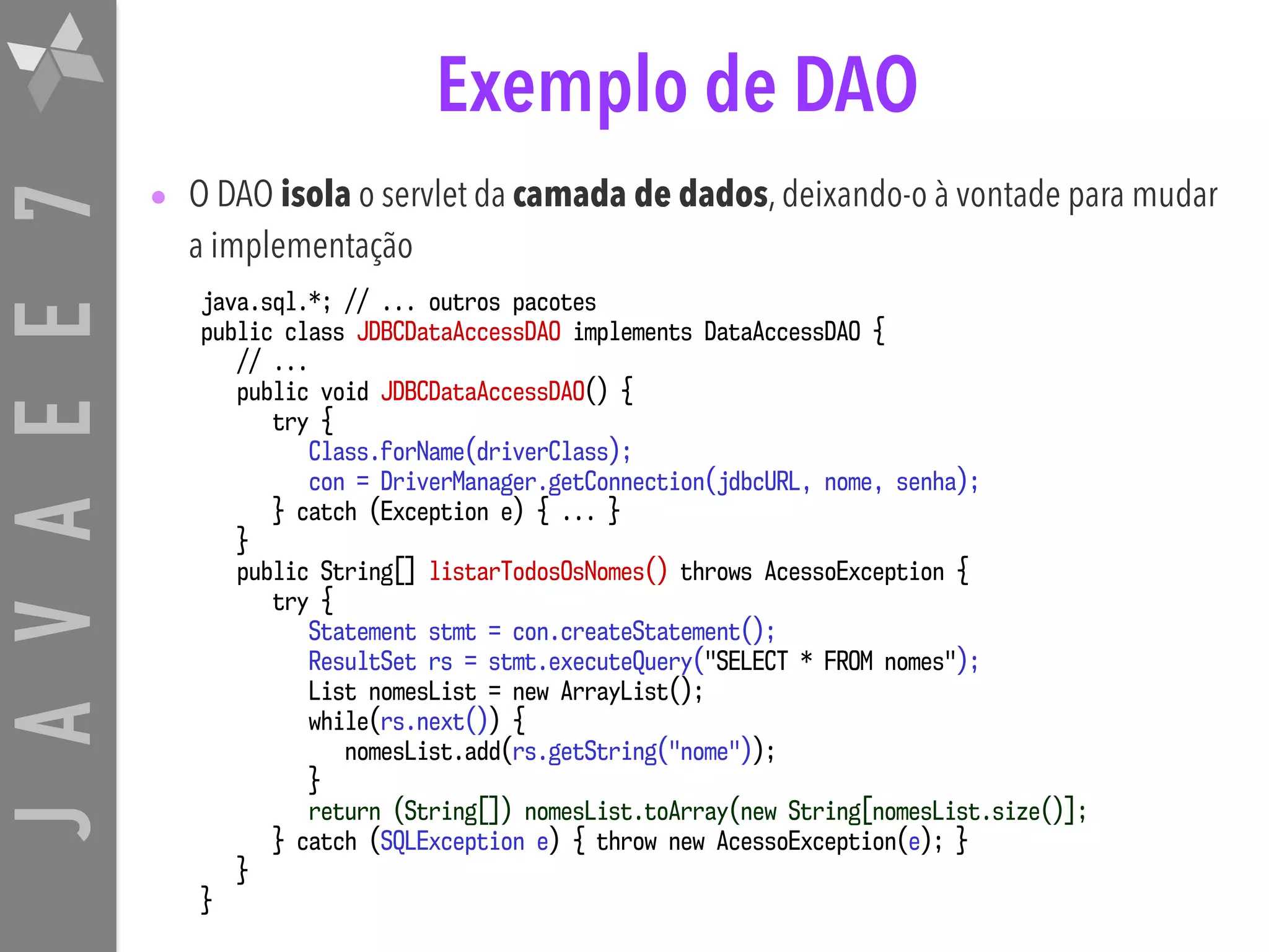 JAVAEE7 Exemplo de DAO • O DAO isola o servlet da camada de dados, deixando-o à vontade para mudar a implementação java.sql.*; // ... outros pacotes public class JDBCDataAccessDAO implements DataAccessDAO { // ... public void JDBCDataAccessDAO() { try { Class.forName(driverClass); con = DriverManager.getConnection(jdbcURL, nome, senha); } catch (Exception e) { ... } } public String[] listarTodosOsNomes() throws AcessoException { try { Statement stmt = con.createStatement(); ResultSet rs = stmt.executeQuery("SELECT * FROM nomes"); List nomesList = new ArrayList(); while(rs.next()) { nomesList.add(rs.getString("nome")); } return (String[]) nomesList.toArray(new String[nomesList.size()]; } catch (SQLException e) { throw new AcessoException(e); } } } 