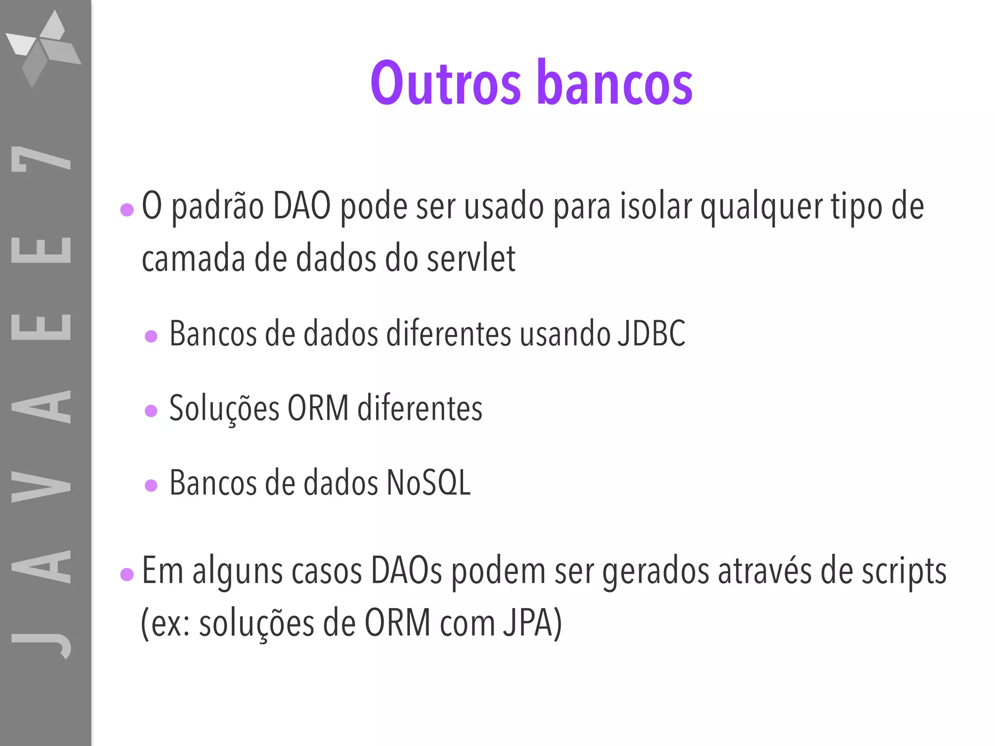 JAVAEE7 Outros bancos •O padrão DAO pode ser usado para isolar qualquer tipo de camada de dados do servlet • Bancos de dados diferentes usando JDBC • Soluções ORM diferentes • Bancos de dados NoSQL •Em alguns casos DAOs podem ser gerados através de scripts (ex: soluções de ORM com JPA) 