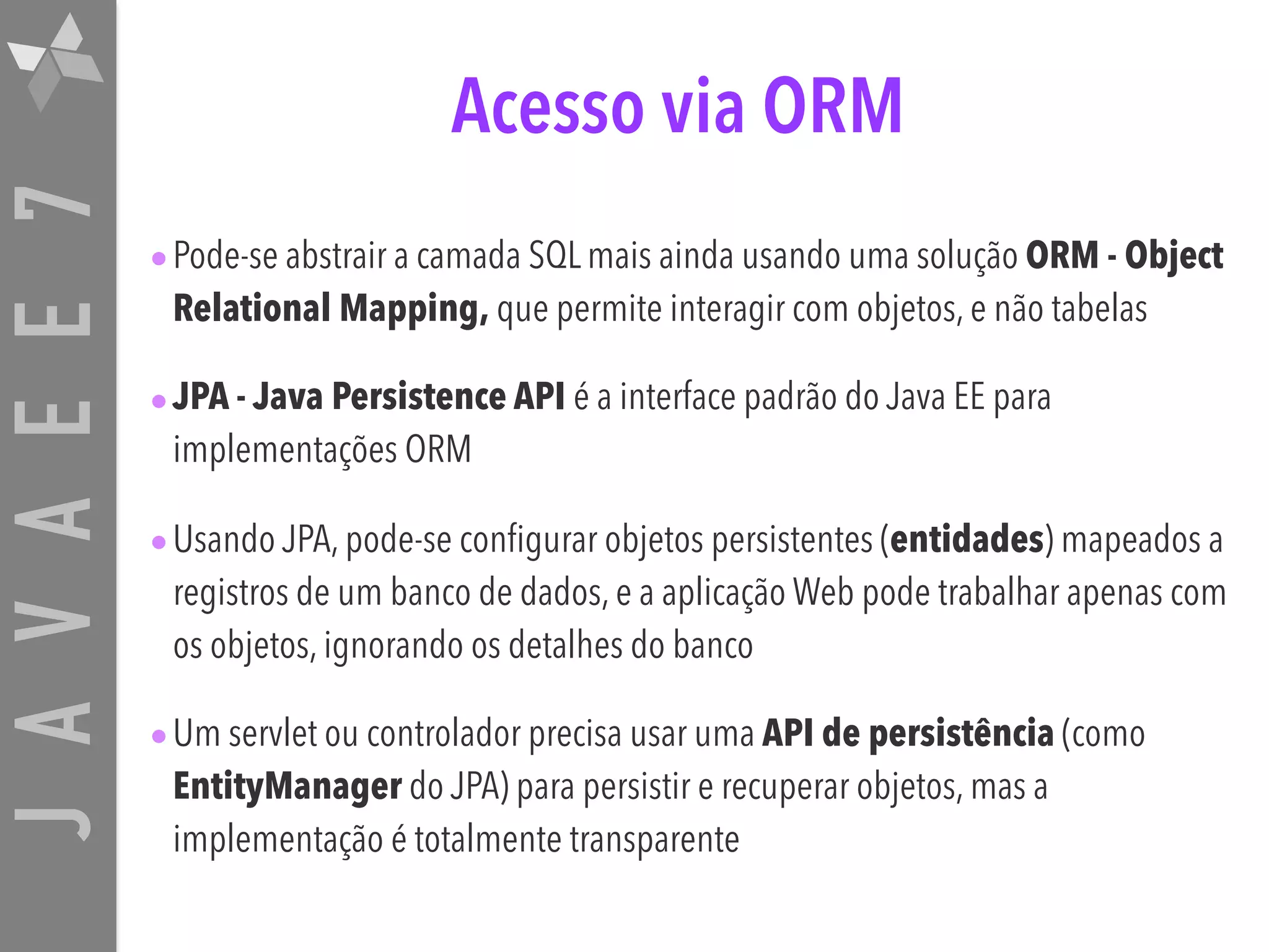 JAVAEE7 Acesso via ORM •Pode-se abstrair a camada SQL mais ainda usando uma solução ORM - Object Relational Mapping, que permite interagir com objetos, e não tabelas •JPA - Java Persistence API é a interface padrão do Java EE para implementações ORM •Usando JPA, pode-se configurar objetos persistentes (entidades) mapeados a registros de um banco de dados, e a aplicação Web pode trabalhar apenas com os objetos, ignorando os detalhes do banco •Um servlet ou controlador precisa usar uma API de persistência (como EntityManager do JPA) para persistir e recuperar objetos, mas a implementação é totalmente transparente 