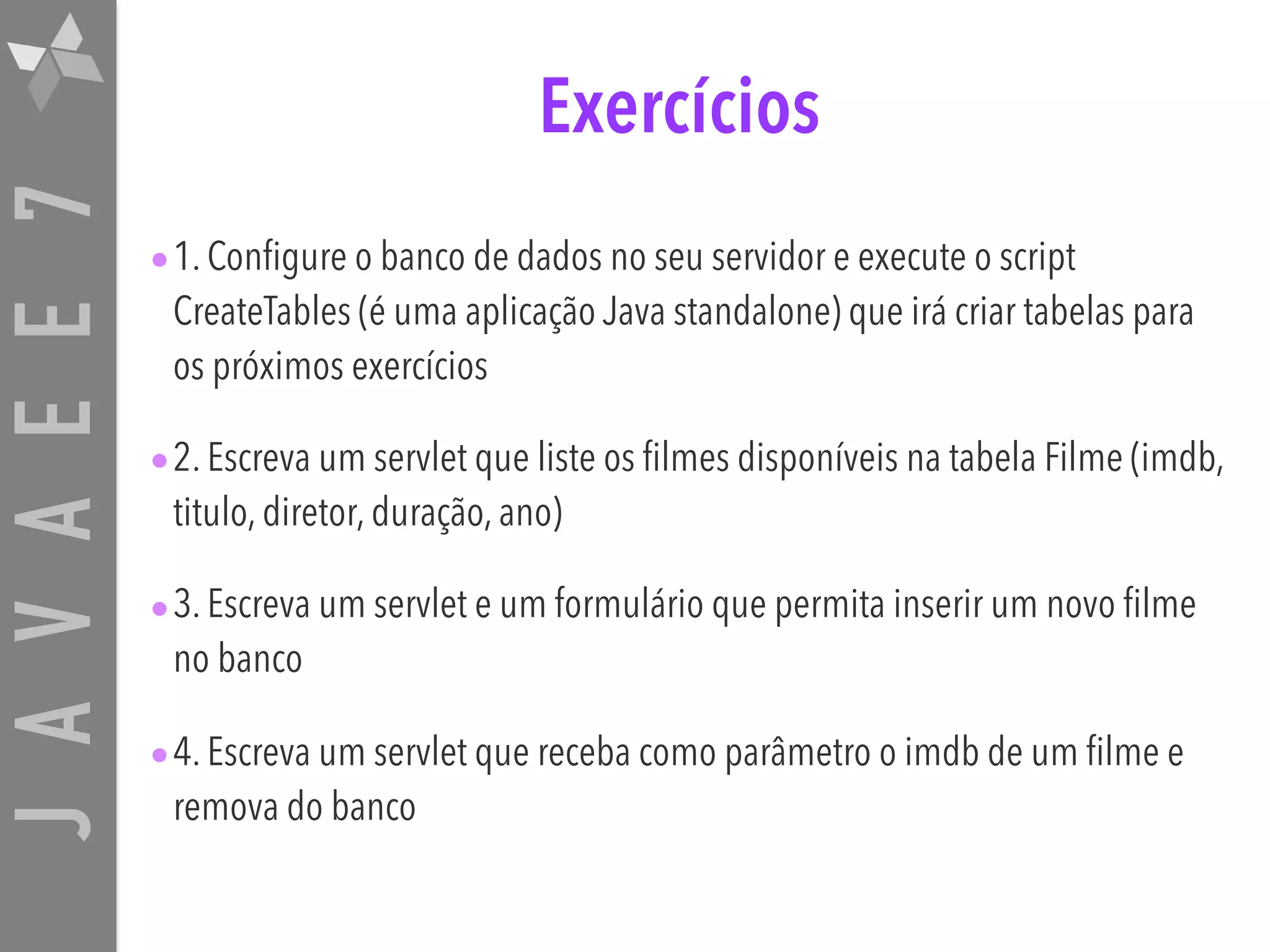 JAVAEE7 Exercícios •1. Configure o banco de dados no seu servidor e execute o script CreateTables (é uma aplicação Java standalone) que irá criar tabelas para os próximos exercícios •2. Escreva um servlet que liste os filmes disponíveis na tabela Filme (imdb, titulo, diretor, duração, ano) •3. Escreva um servlet e um formulário que permita inserir um novo filme no banco •4. Escreva um servlet que receba como parâmetro o imdb de um filme e remova do banco 