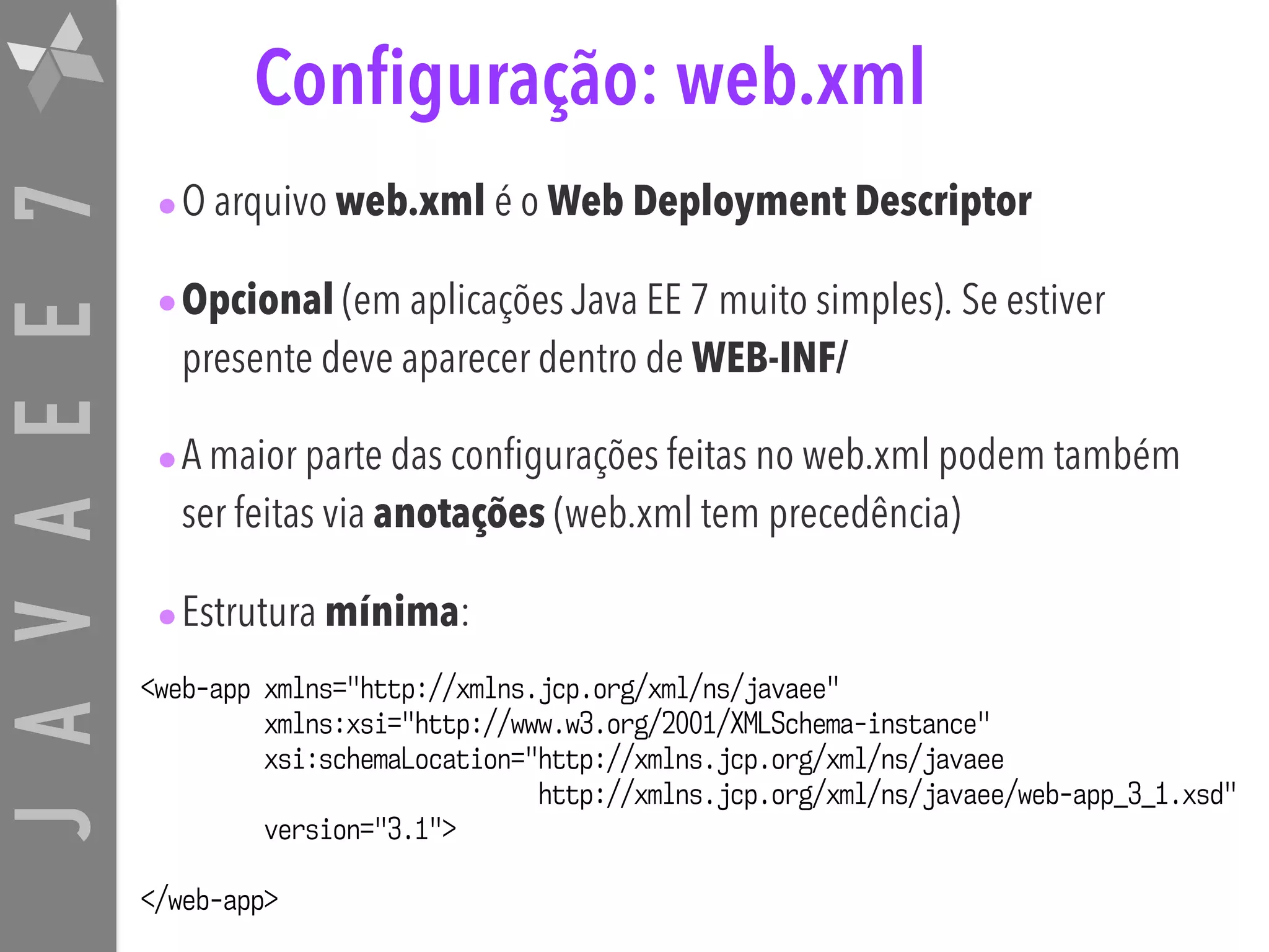 JAVAEE7 Configuração: web.xml •O arquivo web.xml é o Web Deployment Descriptor •Opcional (em aplicações Java EE 7 muito simples). Se estiver presente deve aparecer dentro de WEB-INF/ •A maior parte das configurações feitas no web.xml podem também ser feitas via anotações (web.xml tem precedência) •Estrutura mínima: <web-app xmlns="http://xmlns.jcp.org/xml/ns/javaee" xmlns:xsi="http://www.w3.org/2001/XMLSchema-instance" xsi:schemaLocation="http://xmlns.jcp.org/xml/ns/javaee   http://xmlns.jcp.org/xml/ns/javaee/web-app_3_1.xsd" version="3.1"> </web-app> 
