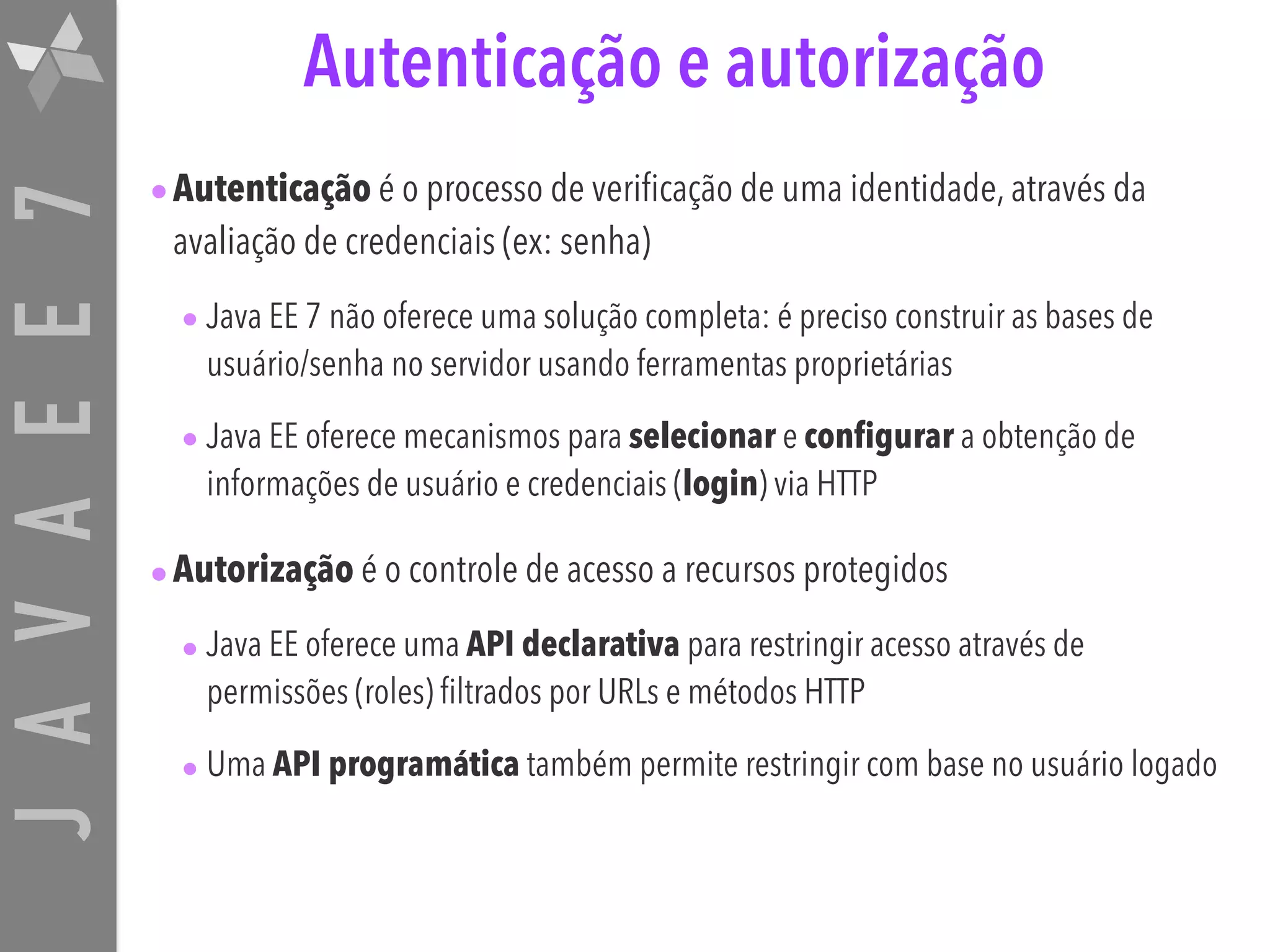 JAVAEE7 Autenticação e autorização •Autenticação é o processo de verificação de uma identidade, através da avaliação de credenciais (ex: senha) • Java EE 7 não oferece uma solução completa: é preciso construir as bases de usuário/senha no servidor usando ferramentas proprietárias • Java EE oferece mecanismos para selecionar e configurar a obtenção de informações de usuário e credenciais (login) via HTTP •Autorização é o controle de acesso a recursos protegidos • Java EE oferece uma API declarativa para restringir acesso através de permissões (roles) filtrados por URLs e métodos HTTP • Uma API programática também permite restringir com base no usuário logado 
