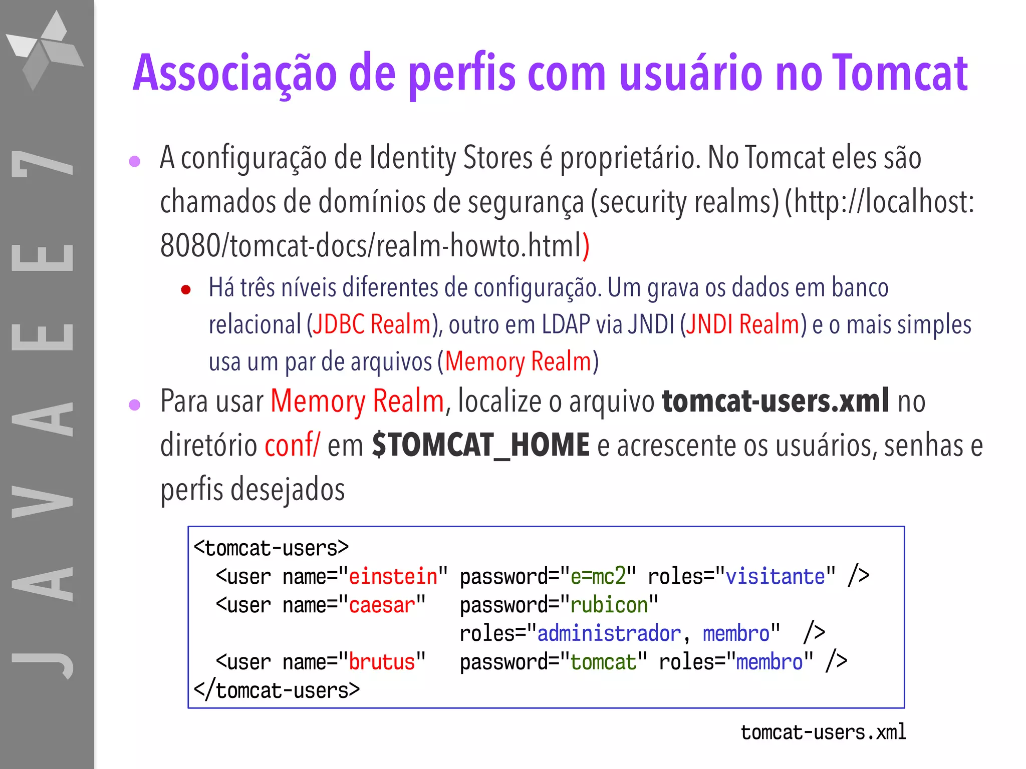 JAVAEE7 Associação de perfis com usuário no Tomcat • A configuração de Identity Stores é proprietário. No Tomcat eles são chamados de domínios de segurança (security realms) (http://localhost: 8080/tomcat-docs/realm-howto.html) • Há três níveis diferentes de configuração. Um grava os dados em banco relacional (JDBC Realm), outro em LDAP via JNDI (JNDI Realm) e o mais simples usa um par de arquivos (Memory Realm) • Para usar Memory Realm, localize o arquivo tomcat-users.xml no diretório conf/ em $TOMCAT_HOME e acrescente os usuários, senhas e perfis desejados <tomcat-users> <user name="einstein" password="e=mc2" roles="visitante" /> <user name="caesar" password="rubicon"   roles="administrador, membro" /> <user name="brutus" password="tomcat" roles="membro" /> </tomcat-users> tomcat-users.xml 