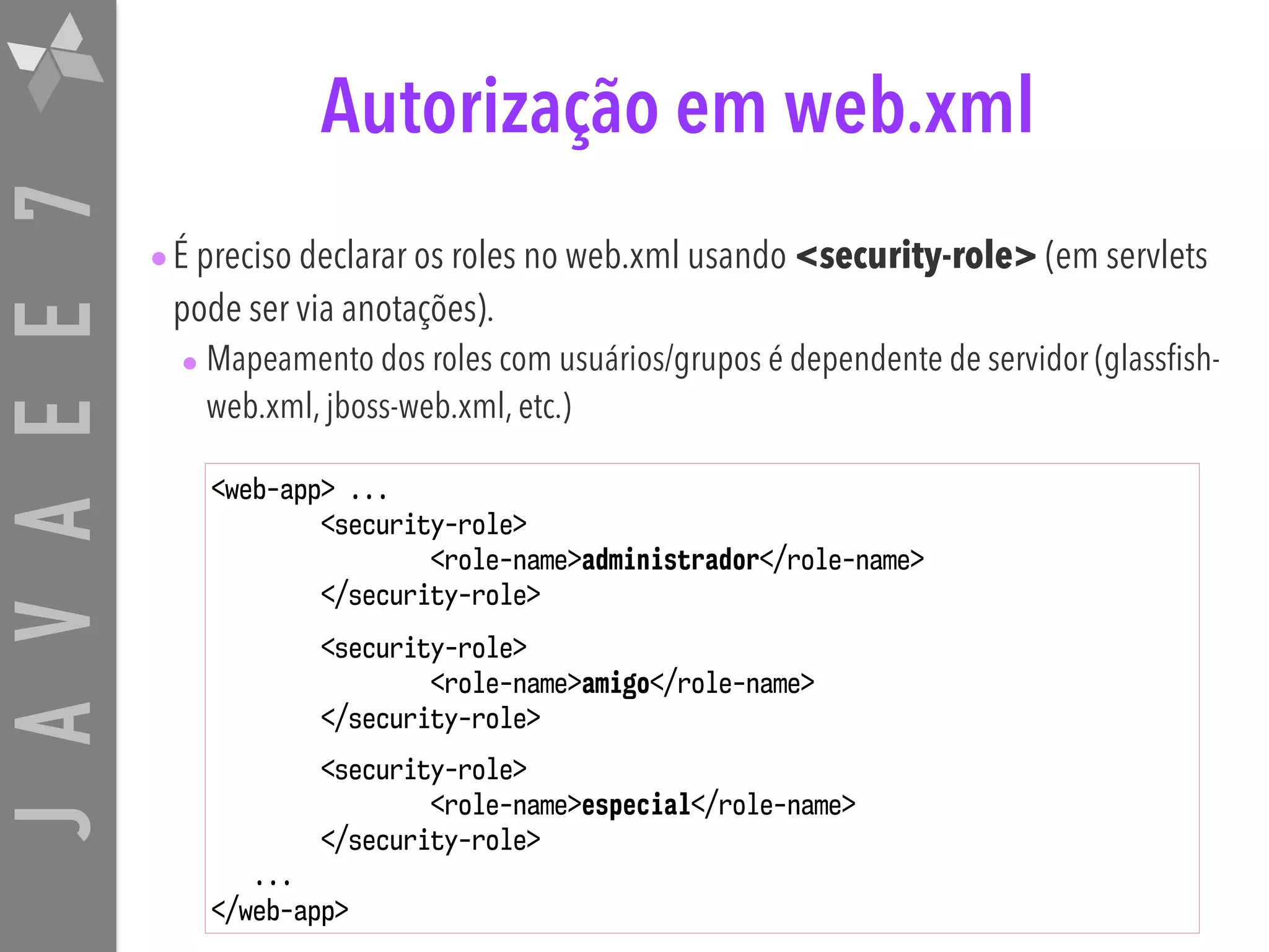 JAVAEE7 Autorização em web.xml •É preciso declarar os roles no web.xml usando <security-role> (em servlets pode ser via anotações). • Mapeamento dos roles com usuários/grupos é dependente de servidor (glassfish- web.xml, jboss-web.xml, etc.) <web-app> ... <security-role> <role-name>administrador</role-name> </security-role> <security-role> <role-name>amigo</role-name> </security-role> <security-role> <role-name>especial</role-name> </security-role> ... </web-app> 