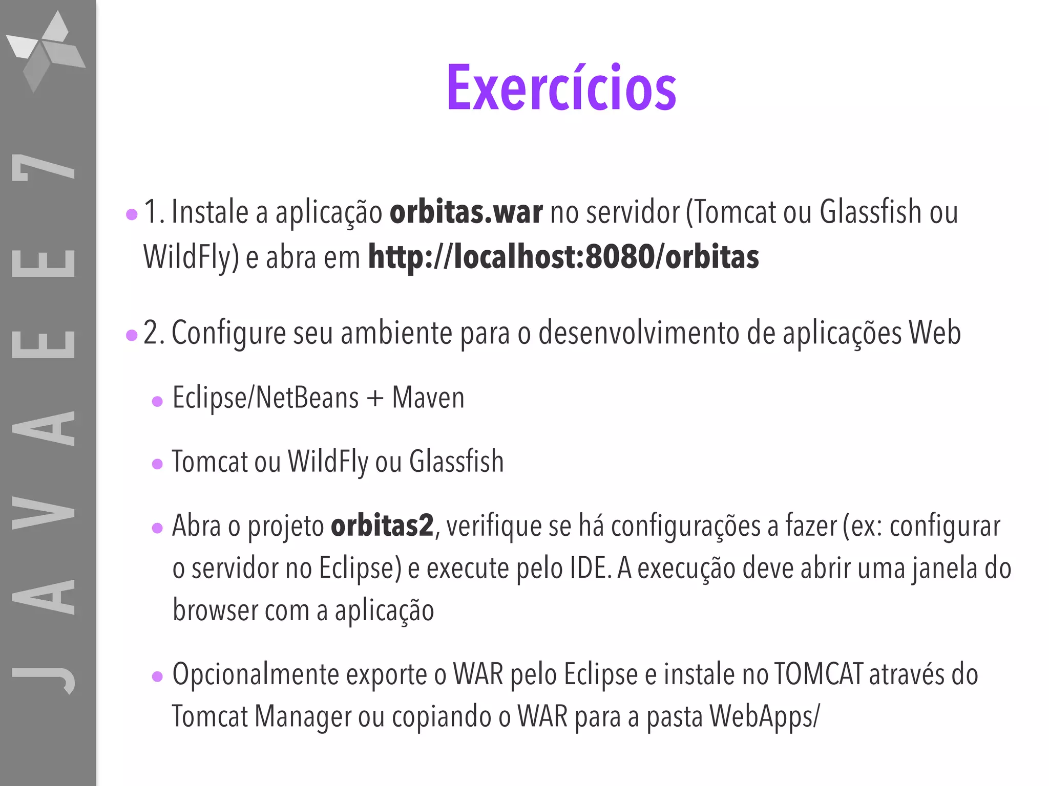 JAVAEE7 Exercícios •1. Instale a aplicação orbitas.war no servidor (Tomcat ou Glassfish ou WildFly) e abra em http://localhost:8080/orbitas •2. Configure seu ambiente para o desenvolvimento de aplicações Web • Eclipse/NetBeans + Maven • Tomcat ou WildFly ou Glassfish • Abra o projeto orbitas2, verifique se há configurações a fazer (ex: configurar o servidor no Eclipse) e execute pelo IDE.A execução deve abrir uma janela do browser com a aplicação • Opcionalmente exporte o WAR pelo Eclipse e instale no TOMCAT através do Tomcat Manager ou copiando o WAR para a pasta WebApps/ 