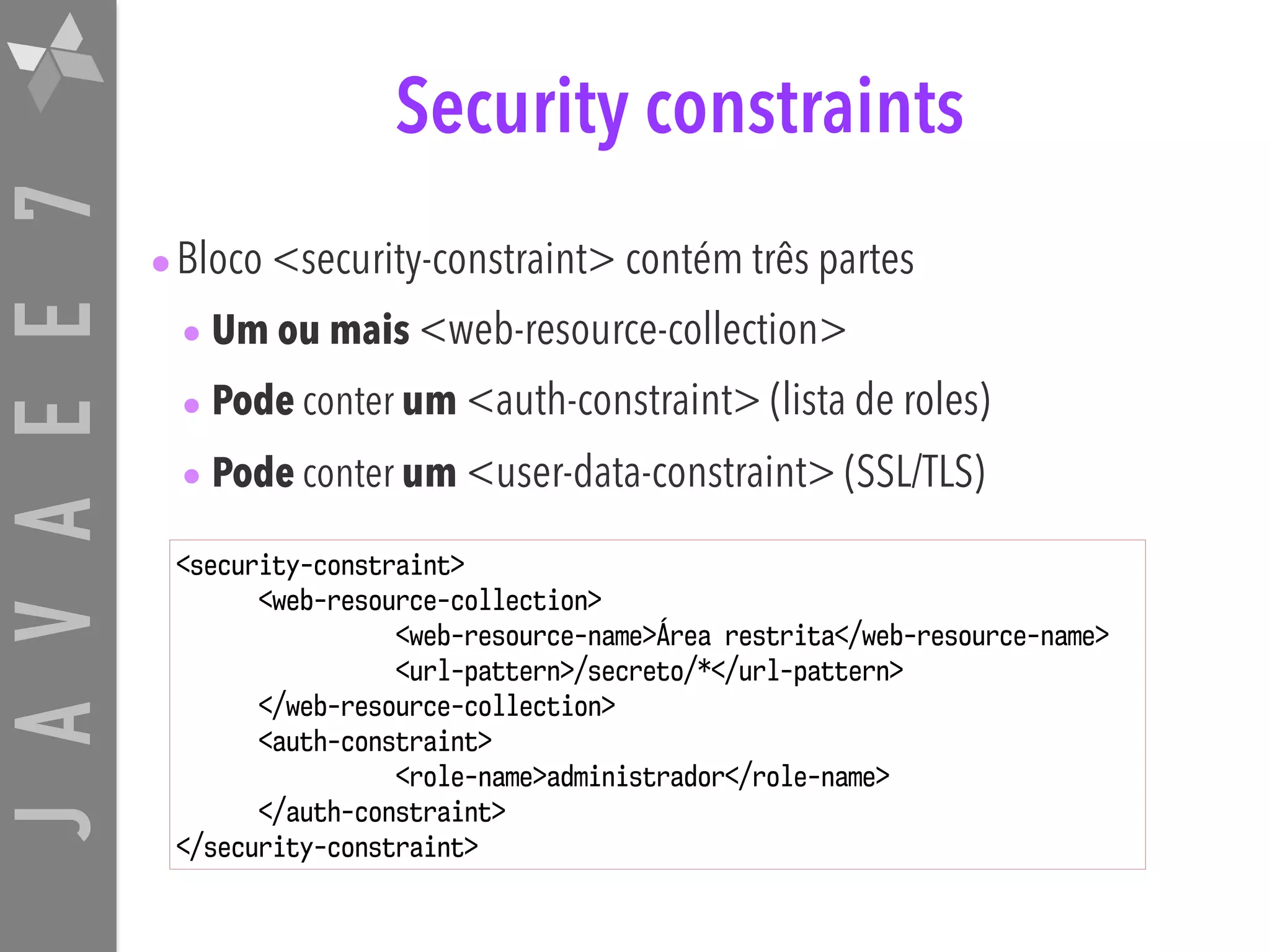 JAVAEE7 Security constraints •Bloco <security-constraint> contém três partes • Um ou mais <web-resource-collection> • Pode conter um <auth-constraint> (lista de roles) • Pode conter um <user-data-constraint> (SSL/TLS) <security-constraint> <web-resource-collection> <web-resource-name>Área restrita</web-resource-name> <url-pattern>/secreto/*</url-pattern> </web-resource-collection> <auth-constraint> <role-name>administrador</role-name> </auth-constraint> </security-constraint> 