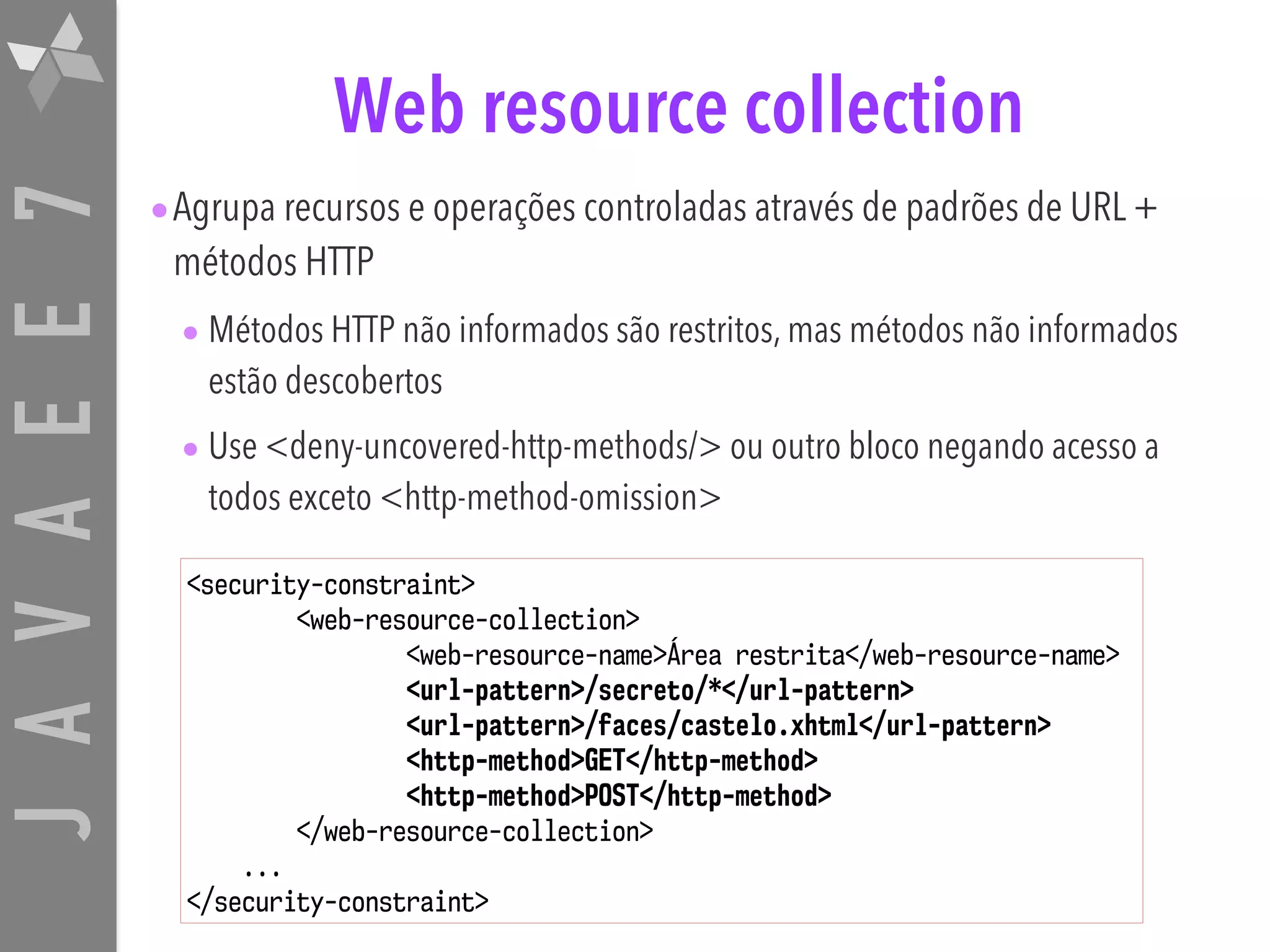 JAVAEE7 Web resource collection •Agrupa recursos e operações controladas através de padrões de URL + métodos HTTP • Métodos HTTP não informados são restritos, mas métodos não informados estão descobertos • Use <deny-uncovered-http-methods/> ou outro bloco negando acesso a todos exceto <http-method-omission> <security-constraint> <web-resource-collection> <web-resource-name>Área restrita</web-resource-name> <url-pattern>/secreto/*</url-pattern> <url-pattern>/faces/castelo.xhtml</url-pattern> <http-method>GET</http-method> <http-method>POST</http-method> </web-resource-collection> ... </security-constraint> 