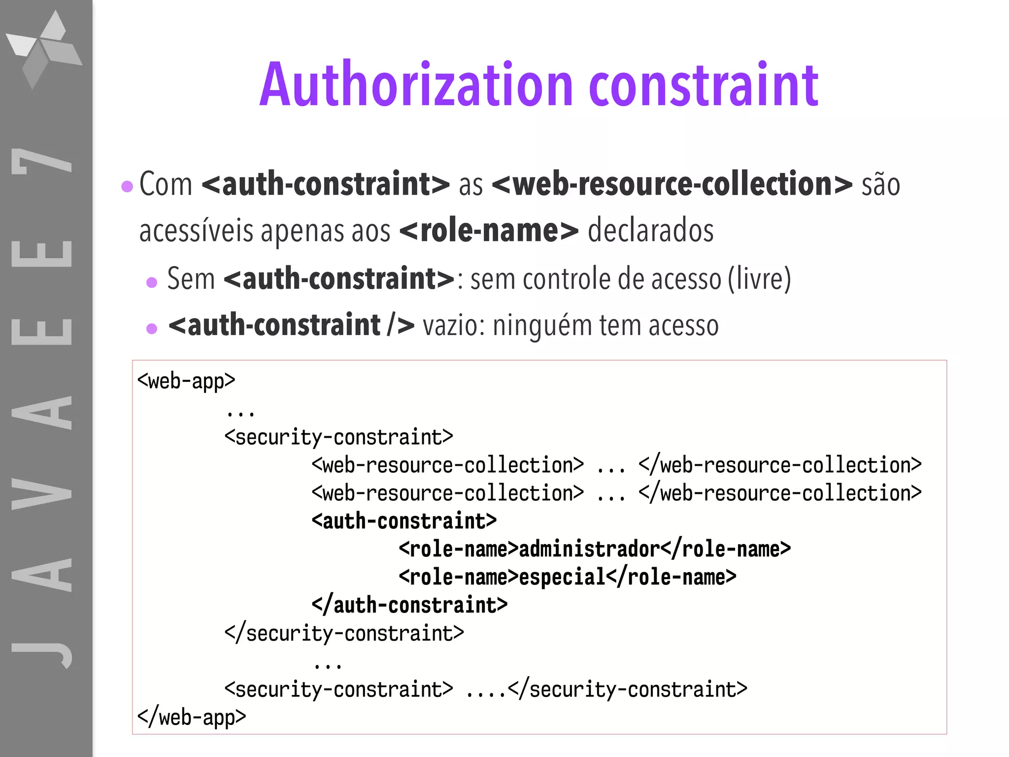 JAVAEE7 Authorization constraint •Com <auth-constraint> as <web-resource-collection> são acessíveis apenas aos <role-name> declarados • Sem <auth-constraint>: sem controle de acesso (livre) • <auth-constraint /> vazio: ninguém tem acesso <web-app> ... <security-constraint> <web-resource-collection> ... </web-resource-collection> <web-resource-collection> ... </web-resource-collection> <auth-constraint> <role-name>administrador</role-name> <role-name>especial</role-name> </auth-constraint> </security-constraint> ... <security-constraint> ....</security-constraint> </web-app> 
