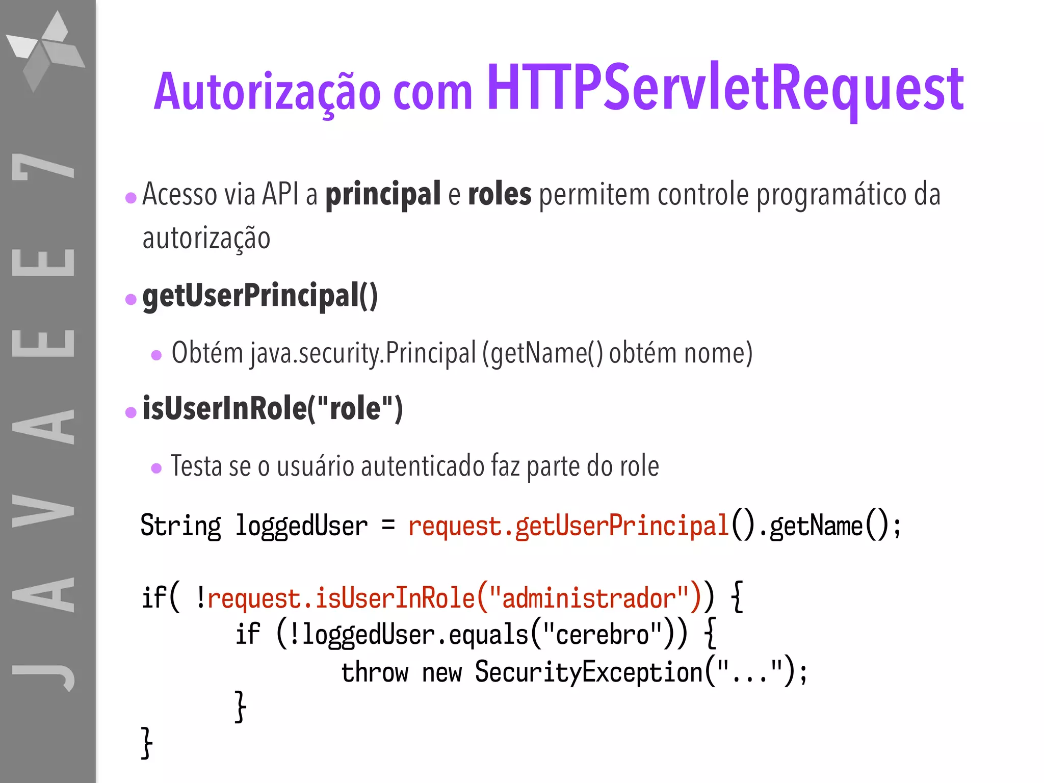 JAVAEE7 Autorização com HTTPServletRequest •Acesso via API a principal e roles permitem controle programático da autorização •getUserPrincipal() • Obtém java.security.Principal (getName() obtém nome) •isUserInRole("role") • Testa se o usuário autenticado faz parte do role String loggedUser = request.getUserPrincipal().getName(); if( !request.isUserInRole("administrador")) { if (!loggedUser.equals("cerebro")) { throw new SecurityException("..."); } } 