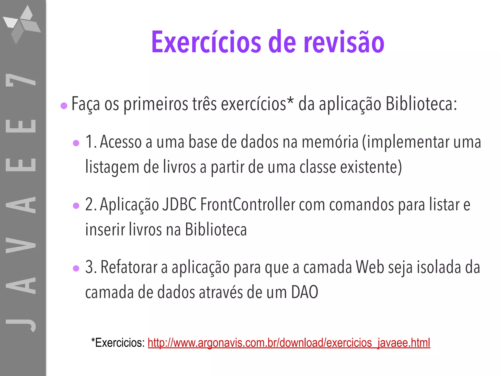 JAVAEE7 Exercícios de revisão •Faça os primeiros três exercícios* da aplicação Biblioteca: • 1.Acesso a uma base de dados na memória (implementar uma listagem de livros a partir de uma classe existente) • 2.Aplicação JDBC FrontController com comandos para listar e inserir livros na Biblioteca • 3. Refatorar a aplicação para que a camada Web seja isolada da camada de dados através de um DAO *Exercicios: http://www.argonavis.com.br/download/exercicios_javaee.html 