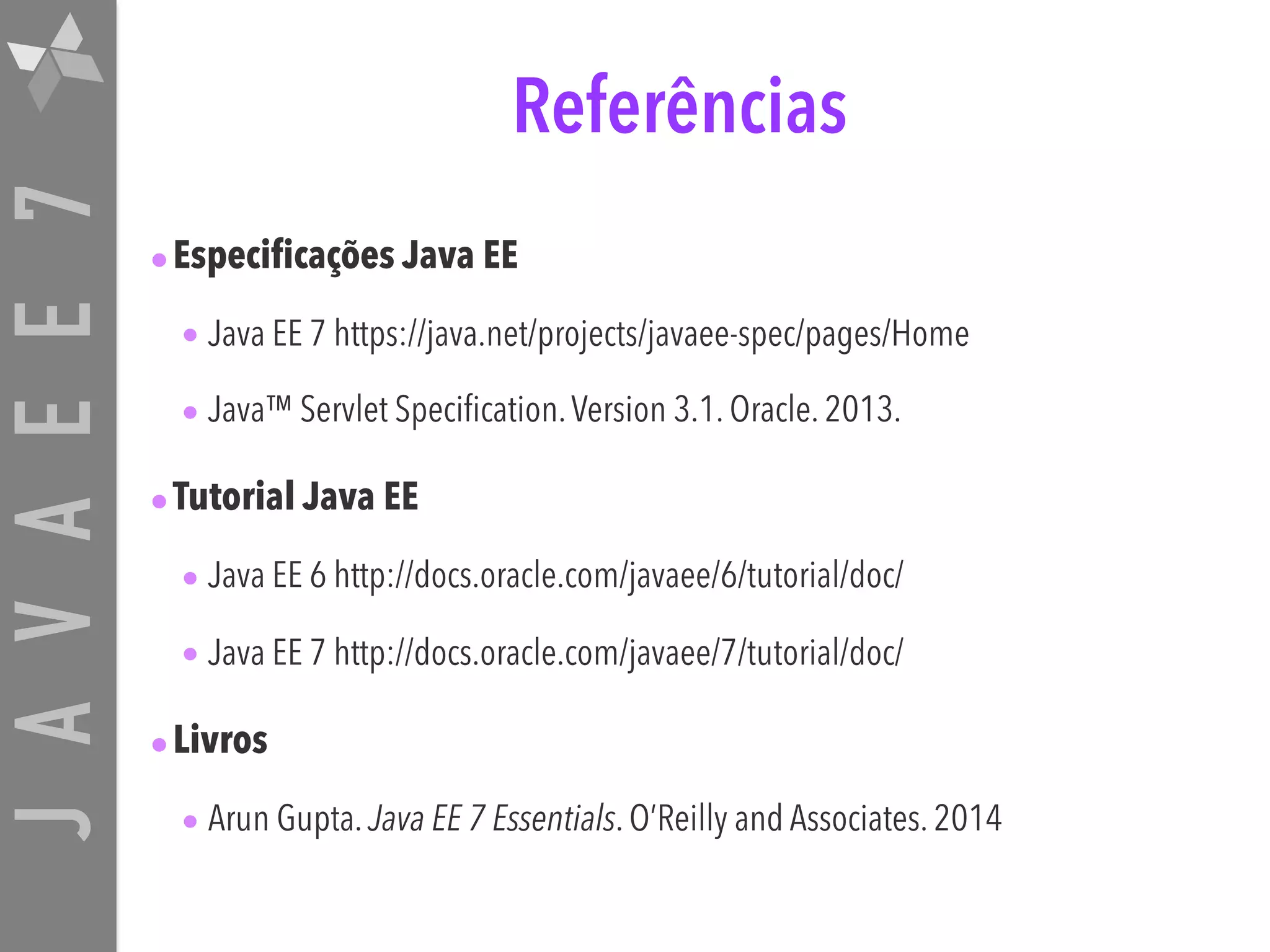 JAVAEE7 Referências •Especificações Java EE • Java EE 7 https://java.net/projects/javaee-spec/pages/Home • Java™ Servlet Specification.Version 3.1. Oracle. 2013. •Tutorial Java EE • Java EE 6 http://docs.oracle.com/javaee/6/tutorial/doc/ • Java EE 7 http://docs.oracle.com/javaee/7/tutorial/doc/ •Livros • Arun Gupta. Java EE 7 Essentials. O’Reilly and Associates. 2014 